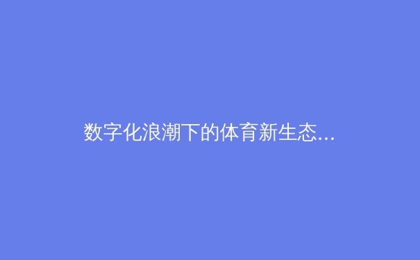 数字化浪潮下的体育新生态：数据如何重塑竞技与商业格局 - 2