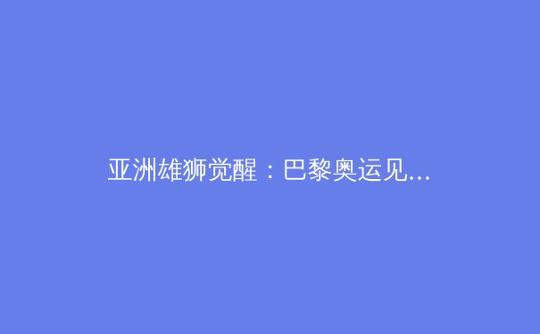 亚洲雄狮觉醒：巴黎奥运见证亚洲体育新时代